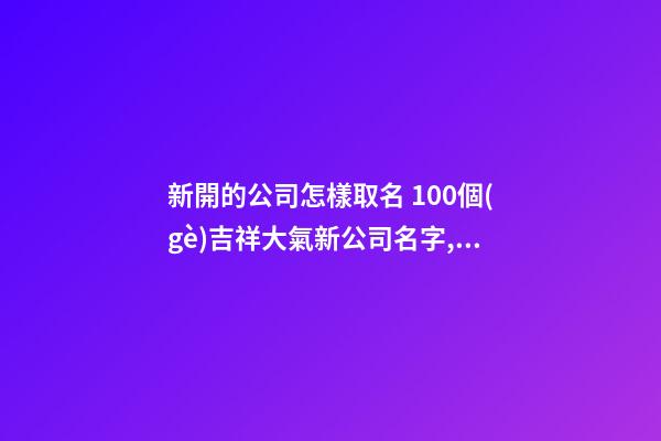新開的公司怎樣取名 100個(gè)吉祥大氣新公司名字,起名之家-第1張-公司起名-玄機(jī)派